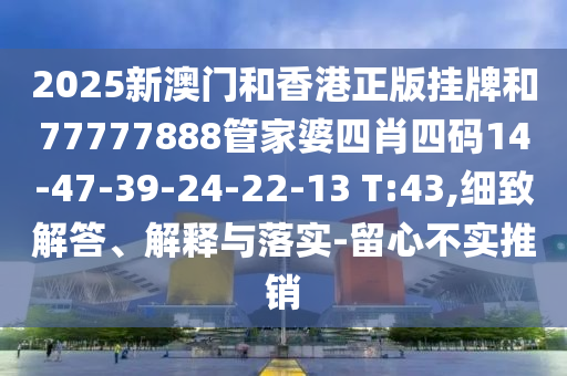2025新澳門和香港正版掛牌和77777888管家婆四肖四碼14-47-39-24-22-13 T:43,細(xì)致解答、解釋與落實(shí)-留心不實(shí)推銷