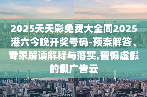 2025天天彩免費大全同2025港六今晚開獎號碼-預案解答、專家解讀解釋與落實,警惕虛假的假廣告云