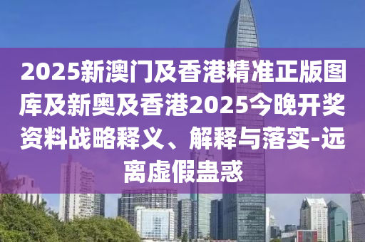 2025新澳門及香港精準(zhǔn)正版圖庫(kù)及新奧及香港2025今晚開獎(jiǎng)資料戰(zhàn)略釋義、解釋與落實(shí)-遠(yuǎn)離虛假蠱惑