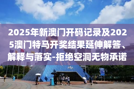 2025年新澳門開碼記錄及2025澳門特馬開獎結(jié)果延伸解答、解釋與落實(shí)-拒絕空洞無物承諾