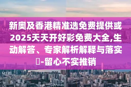 新奧及香港精準(zhǔn)選免費提供或2025天天開好彩免費大全,生動解答、專家解析解釋與落實?-留心不實推銷