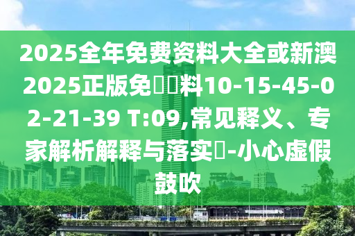 2025全年免費資料大全或新澳2025正版免費資料10-15-45-02-21-39 T:09,常見釋義、專家解析解釋與落實?-小心虛假鼓吹