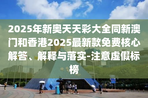 2025年新奧天天彩大全同新澳門和香港2025最新款免費核心解答、解釋與落實-注意虛假標榜