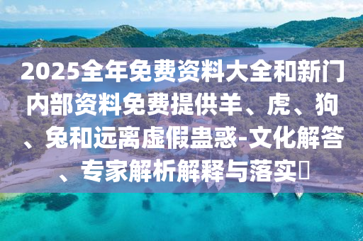 2025全年免費(fèi)資料大全和新門(mén)內(nèi)部資料免費(fèi)提供羊、虎、狗、兔和遠(yuǎn)離虛假蠱惑-文化解答、專(zhuān)家解析解釋與落實(shí)?