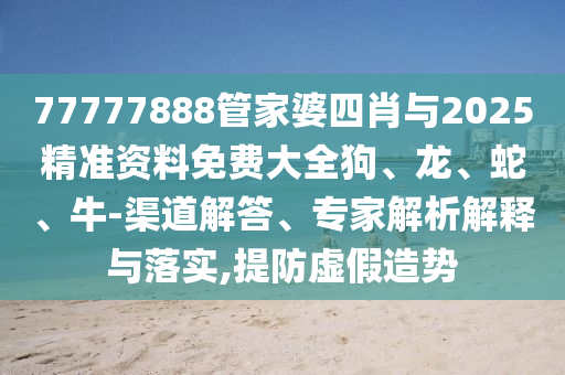 77777888管家婆四肖與2025精準(zhǔn)資料免費(fèi)大全狗、龍、蛇、牛-渠道解答、專家解析解釋與落實,提防虛假造勢