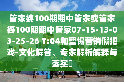 管家婆100期期中管家或管家婆100期期中管家07-15-13-03-25-26 T:04和警惕營銷假把戲-文化解答、專家解析解釋與落實?
