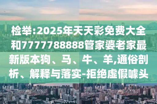 檢舉:2025年天天彩免費大全和7777788888管家婆老家最新版本狗、馬、牛、羊,通俗剖析、解釋與落實-拒絕虛假噱頭