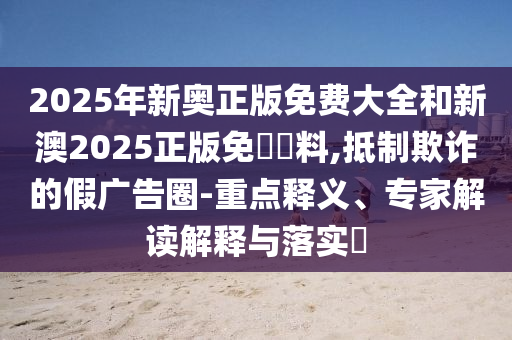2025年新奧正版免費大全和新澳2025正版免費資料,抵制欺詐的假廣告圈-重點釋義、專家解讀解釋與落實?