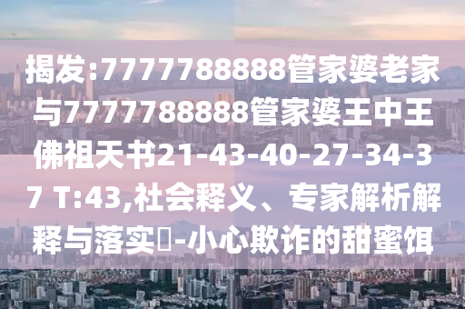 揭發(fā):7777788888管家婆老家與7777788888管家婆王中王佛祖天書21-43-40-27-34-37 T:43,社會釋義、專家解析解釋與落實?-小心欺詐的甜蜜餌