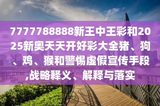 7777788888新王中王彩和2025新奧天天開(kāi)好彩大全豬、狗、雞、猴和警惕虛假宣傳手段,戰(zhàn)略釋義、解釋與落實(shí)