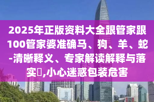 2025年正版資料大全跟管家跟100管家婆準(zhǔn)確馬、狗、羊、蛇-清晰釋義、專家解讀解釋與落實?,小心迷惑包裝危害