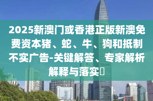 2025新澳門或香港正版新澳免費(fèi)資本豬、蛇、牛、狗和抵制不實(shí)廣告-關(guān)鍵解答、專家解析解釋與落實(shí)?