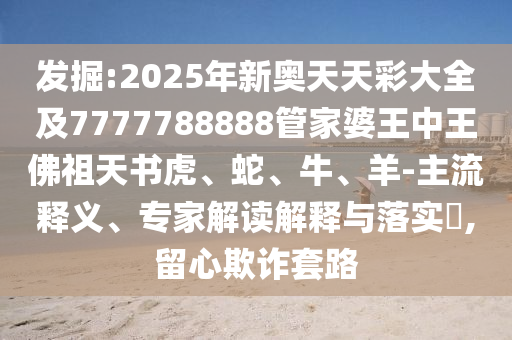 發(fā)掘:2025年新奧天天彩大全及7777788888管家婆王中王佛祖天書虎、蛇、牛、羊-主流釋義、專家解讀解釋與落實?,留心欺詐套路