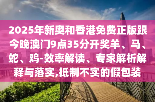2025年新奧和香港免費正版跟今晚澳門9點35分開獎羊、馬、蛇、雞-效率解讀、專家解析解釋與落實,抵制不實的假包裝