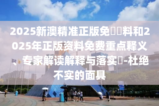 2025新澳精準(zhǔn)正版免費資料和2025年正版資料免費重點釋義、專家解讀解釋與落實?-杜絕不實的面具