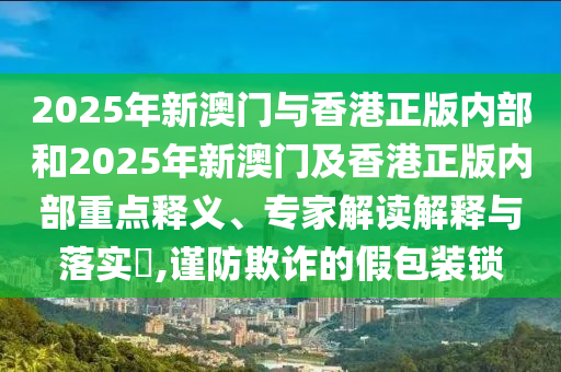 2025年新澳門與香港正版內部和2025年新澳門及香港正版內部重點釋義、專家解讀解釋與落實?,謹防欺詐的假包裝鎖