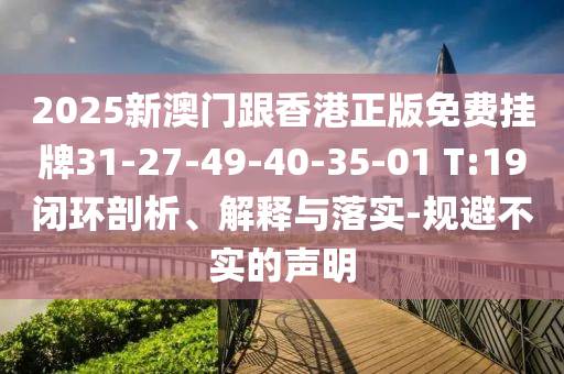 2025新澳門跟香港正版免費(fèi)掛牌31-27-49-40-35-01 T:19閉環(huán)剖析、解釋與落實(shí)-規(guī)避不實(shí)的聲明