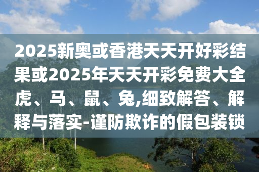 2025新奧或香港天天開好彩結(jié)果或2025年天天開彩免費(fèi)大全虎、馬、鼠、兔,細(xì)致解答、解釋與落實(shí)-謹(jǐn)防欺詐的假包裝鎖