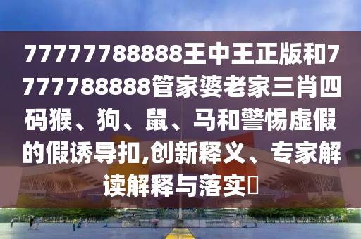 77777788888王中王正版和7777788888管家婆老家三肖四碼猴、狗、鼠、馬和警惕虛假的假誘導(dǎo)扣,創(chuàng)新釋義、專家解讀解釋與落實(shí)?