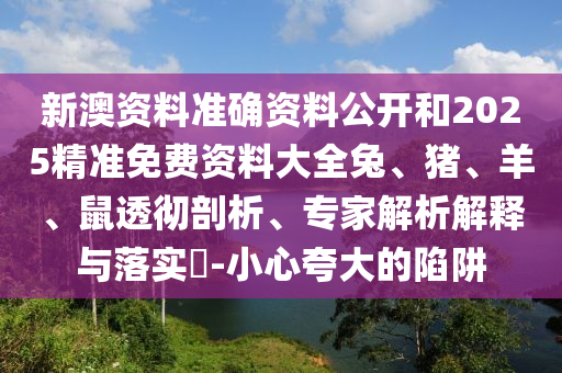 新澳資料準(zhǔn)確資料公開和2025精準(zhǔn)免費資料大全兔、豬、羊、鼠透徹剖析、專家解析解釋與落實?-小心夸大的陷阱