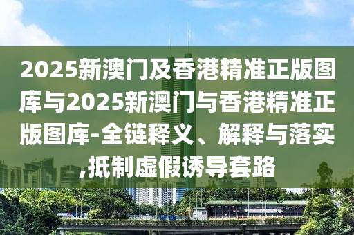 2025新澳門及香港精準(zhǔn)正版圖庫與2025新澳門與香港精準(zhǔn)正版圖庫-全鏈釋義、解釋與落實,抵制虛假誘導(dǎo)套路