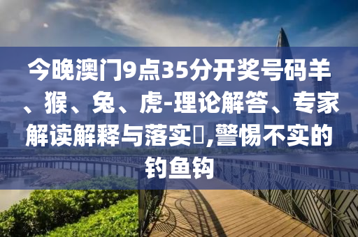 今晚澳門9點35分開獎號碼羊、猴、兔、虎-理論解答、專家解讀解釋與落實?,警惕不實的釣魚鉤