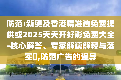防范:新奧及香港精準(zhǔn)選免費(fèi)提供或2025天天開好彩免費(fèi)大全-核心解答、專家解讀解釋與落實(shí)?,防范廣告的誤導(dǎo)