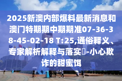 2025新澳內(nèi)部爆料最新消息和澳門特期期中期期準(zhǔn)07-36-38-45-02-18 T:25,通俗釋義、專家解析解釋與落實(shí)?-小心欺詐的甜蜜餌