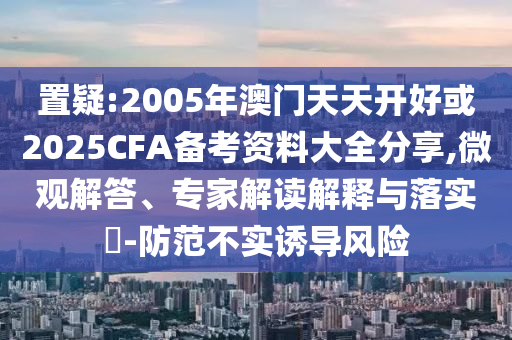 置疑:2005年澳門天天開好或2025CFA備考資料大全分享,微觀解答、專家解讀解釋與落實(shí)?-防范不實(shí)誘導(dǎo)風(fēng)險(xiǎn)