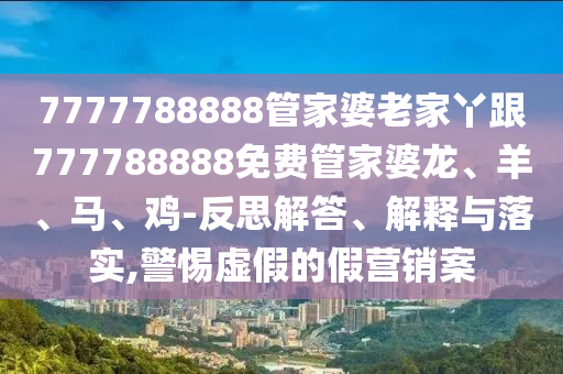 7777788888管家婆老家丫跟777788888免費(fèi)管家婆龍、羊、馬、雞-反思解答、解釋與落實(shí),警惕虛假的假營銷案