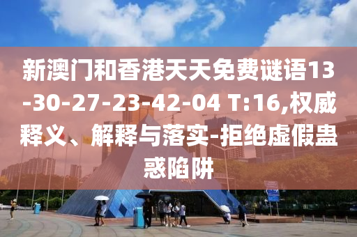 新澳門和香港天天免費(fèi)謎語13-30-27-23-42-04 T:16,權(quán)威釋義、解釋與落實(shí)-拒絕虛假蠱惑陷阱