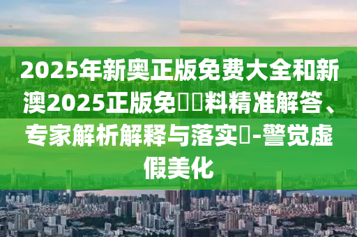 2025年新奧正版免費(fèi)大全和新澳2025正版免費(fèi)資料精準(zhǔn)解答、專家解析解釋與落實(shí)?-警覺(jué)虛假美化