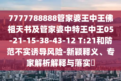 7777788888管家婆王中王佛祖天書及管家婆中特王中王05-21-15-38-43-12 T:21和防范不實(shí)誘導(dǎo)風(fēng)險(xiǎn)-新穎釋義、專家解析解釋與落實(shí)?