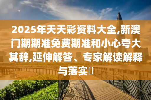2025年天天彩資料大全,新澳門期期準免費期準和小心夸大其辭,延伸解答、專家解讀解釋與落實?