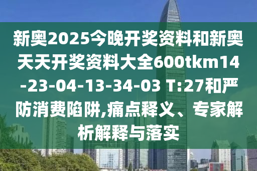 新奧2025今晚開獎資料和新奧天天開獎資料大全600tkm14-23-04-13-34-03 T:27和嚴防消費陷阱,痛點釋義、專家解析解釋與落實