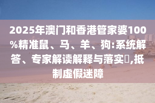 2025年澳門和香港管家婆100%精準(zhǔn)鼠、馬、羊、狗:系統(tǒng)解答、專家解讀解釋與落實(shí)?,抵制虛假迷障