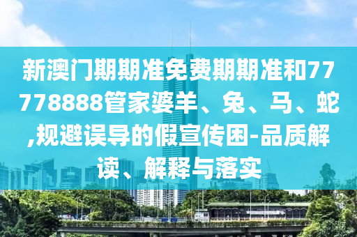 新澳門期期準免費期期準和77778888管家婆羊、兔、馬、蛇,規(guī)避誤導的假宣傳困-品質(zhì)解讀、解釋與落實