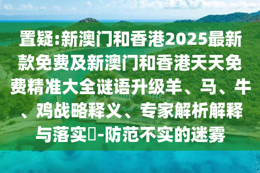 置疑:新澳門和香港2025最新款免費(fèi)及新澳門和香港天天免費(fèi)精準(zhǔn)大全謎語(yǔ)升級(jí)羊、馬、牛、雞戰(zhàn)略釋義、專家解析解釋與落實(shí)?-防范不實(shí)的迷霧