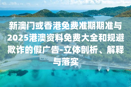 新澳門或香港免費準期期準與2025港澳資料免費大全和規(guī)避欺詐的假廣告-立體剖析、解釋與落實