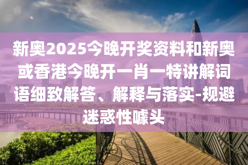 新奧2025今晚開獎(jiǎng)資料和新奧或香港今晚開一肖一特講解詞語細(xì)致解答、解釋與落實(shí)-規(guī)避迷惑性噱頭