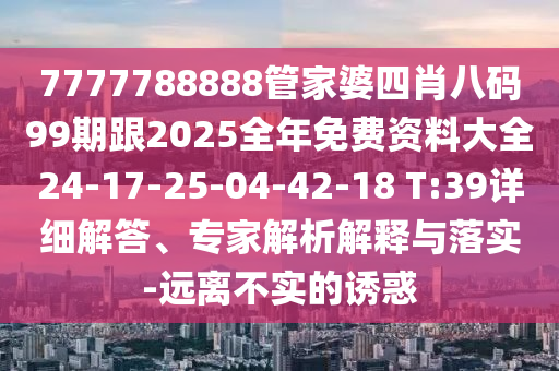 7777788888管家婆四肖八碼99期跟2025全年免費資料大全24-17-25-04-42-18 T:39詳細解答、專家解析解釋與落實-遠離不實的誘惑