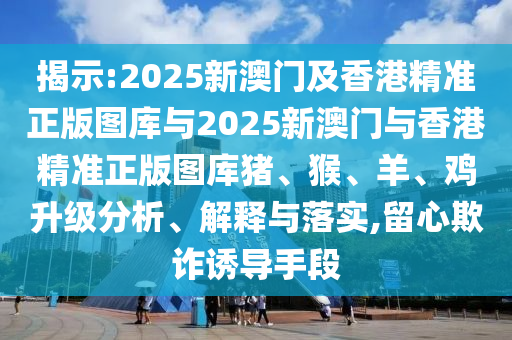 揭示:2025新澳門及香港精準正版圖庫與2025新澳門與香港精準正版圖庫豬、猴、羊、雞升級分析、解釋與落實,留心欺詐誘導手段
