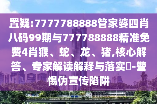 置疑:7777788888管家婆四肖八碼99期與777788888精準免費4肖猴、蛇、龍、豬,核心解答、專家解讀解釋與落實?-警惕偽宣傳陷阱