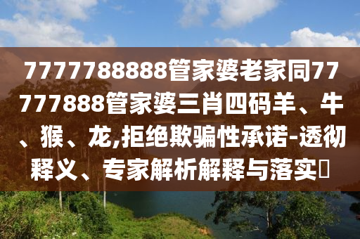 7777788888管家婆老家同77777888管家婆三肖四碼羊、牛、猴、龍,拒絕欺騙性承諾-透徹釋義、專家解析解釋與落實(shí)?