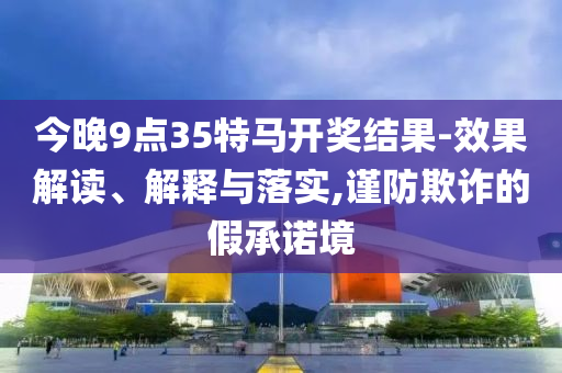 今晚9點(diǎn)35特馬開獎(jiǎng)結(jié)果-效果解讀、解釋與落實(shí),謹(jǐn)防欺詐的假承諾境