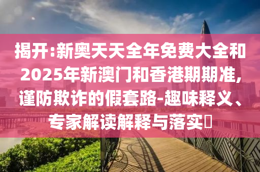 揭開:新奧天天全年免費大全和2025年新澳門和香港期期準(zhǔn),謹(jǐn)防欺詐的假套路-趣味釋義、專家解讀解釋與落實?