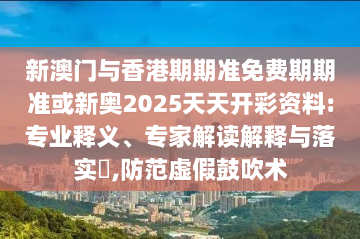 新澳門與香港期期準(zhǔn)免費期期準(zhǔn)或新奧2025天天開彩資料:專業(yè)釋義、專家解讀解釋與落實?,防范虛假鼓吹術(shù)