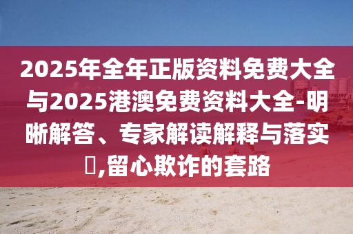2025年全年正版資料免費大全與2025港澳免費資料大全-明晰解答、專家解讀解釋與落實?,留心欺詐的套路