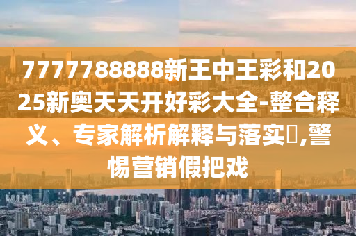 7777788888新王中王彩和2025新奧天天開好彩大全-整合釋義、專家解析解釋與落實?,警惕營銷假把戲