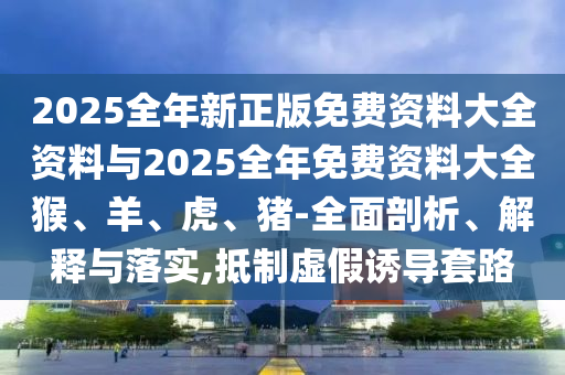 2025全年新正版免費(fèi)資料大全資料與2025全年免費(fèi)資料大全猴、羊、虎、豬-全面剖析、解釋與落實(shí),抵制虛假誘導(dǎo)套路